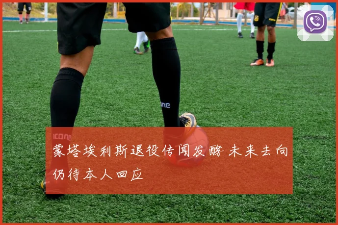 蒙塔埃利斯退役传闻发酵 未来去向仍待本人回应