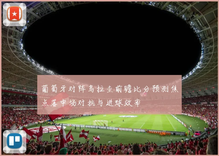 葡萄牙对阵乌拉圭前瞻比分预测焦点落中场对抗与进球效率