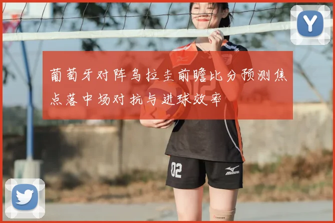 葡萄牙对阵乌拉圭前瞻比分预测焦点落中场对抗与进球效率