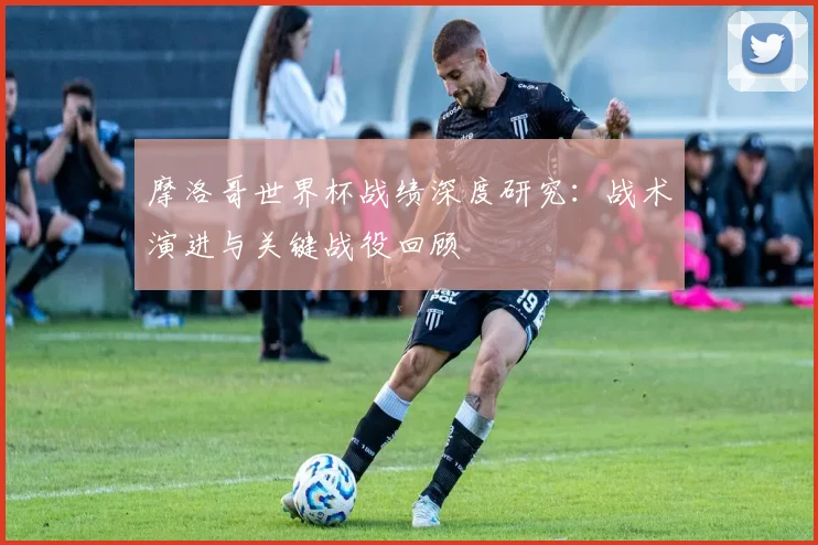 摩洛哥世界杯战绩深度研究：战术演进与关键战役回顾