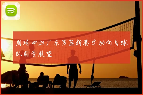 周琦回归广东男篮新赛季动向与球队前景展望