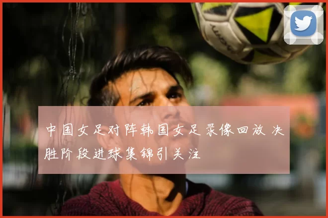中国女足对阵韩国女足录像回放 决胜阶段进球集锦引关注