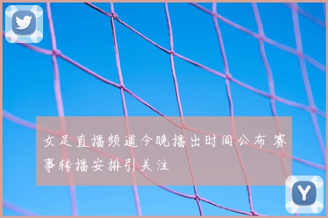 女足直播频道今晚播出时间公布 赛事转播安排引关注