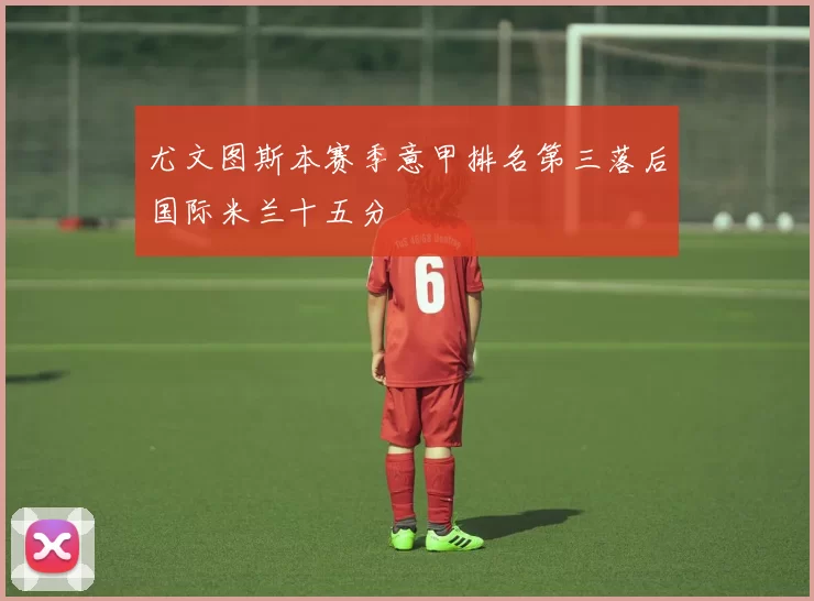 尤文图斯本赛季意甲排名第三落后国际米兰十五分