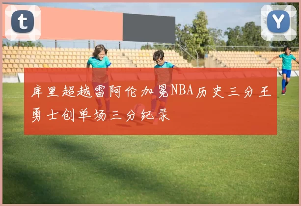 库里超越雷阿伦加冕NBA历史三分王勇士创单场三分纪录