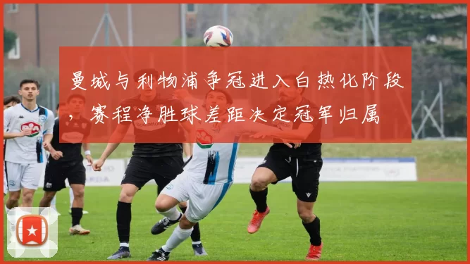 曼城与利物浦争冠进入白热化阶段,赛程净胜球差距决定冠军归属
