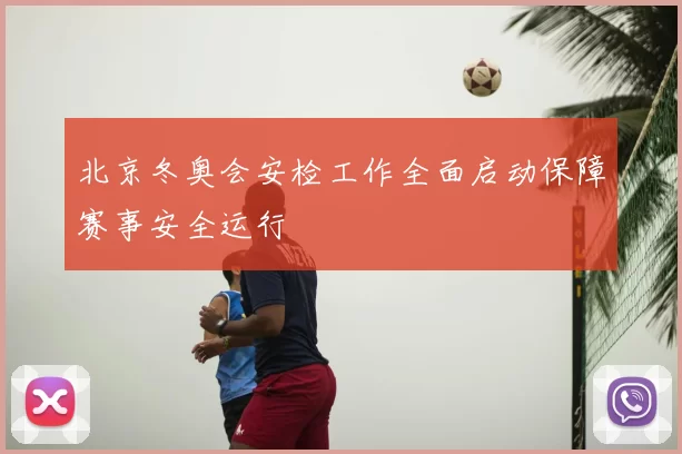 北京冬奥会安检工作全面启动保障赛事安全运行