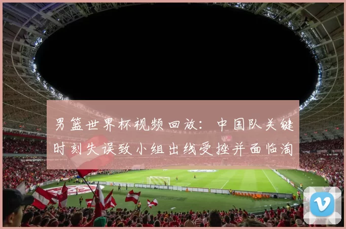 男篮世界杯视频回放:中国队关键时刻失误致小组出线受挫并面临淘汰赛压力