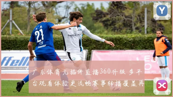广东体育无插件直播360升级 多平台观看体验更流畅赛事转播覆盖再扩展
