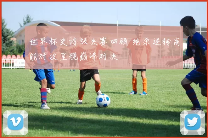 世界杯史诗级决赛回顾 绝杀逆转高能对攻呈现巅峰对决