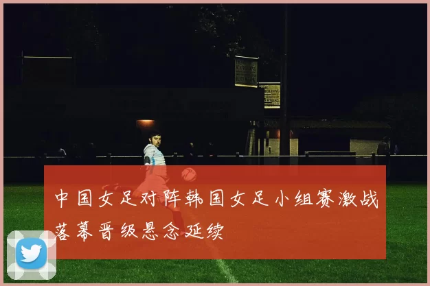 中国女足对阵韩国女足小组赛激战落幕晋级悬念延续