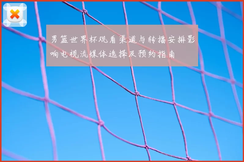 男篮世界杯观看渠道与转播安排影响电视流媒体选择及预约指南