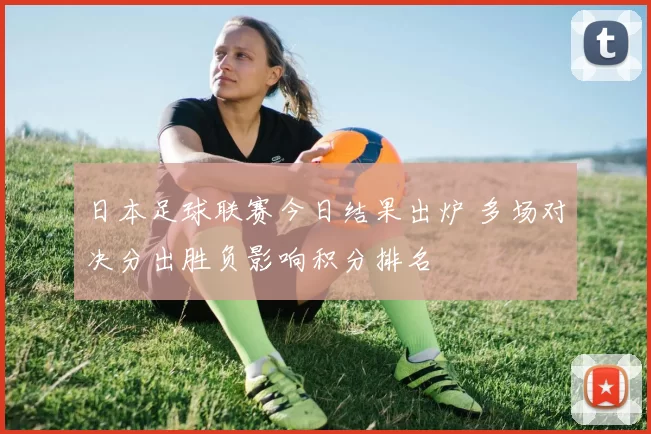日本足球联赛今日结果出炉 多场对决分出胜负影响积分排名