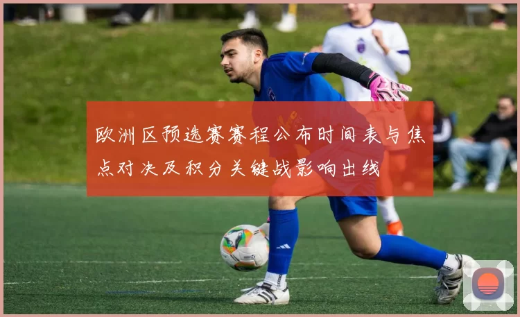 欧洲区预选赛赛程公布时间表与焦点对决及积分关键战影响出线