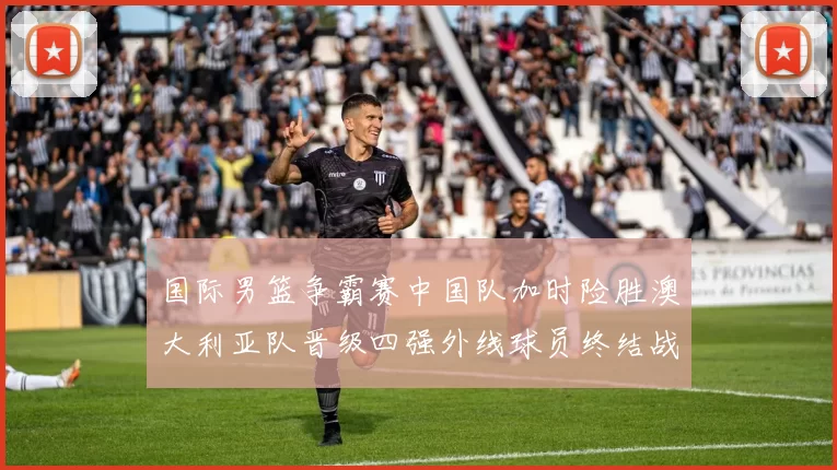 国际男篮争霸赛中国队加时险胜澳大利亚队晋级四强外线球员终结战局