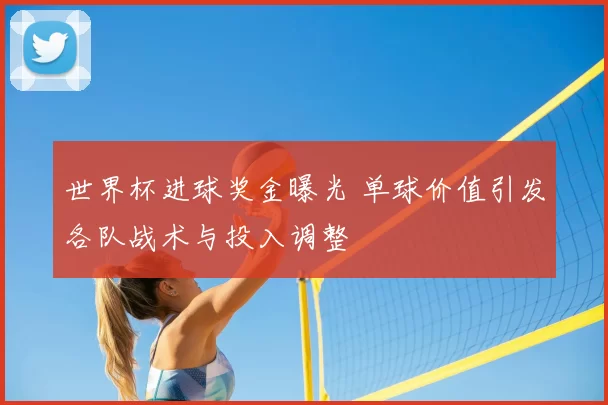 世界杯进球奖金曝光 单球价值引发各队战术与投入调整