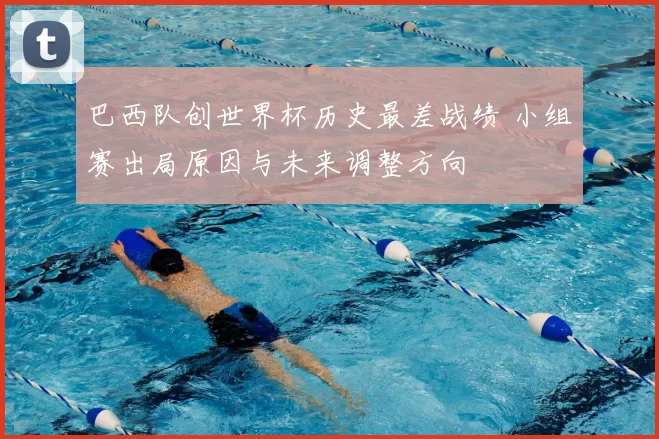 巴西队创世界杯历史最差战绩 小组赛出局原因与未来调整方向