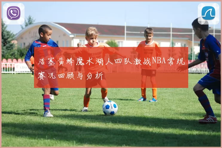 活塞黄蜂魔术湖人四队激战NBA常规赛况回顾与分析