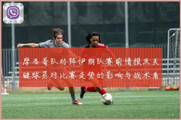 摩洛哥队对阵伊朗队赛前情报及关键球员对比赛走势的影响与战术看点
