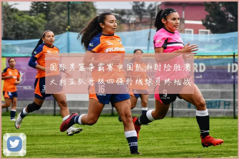 国际男篮争霸赛中国队加时险胜澳大利亚队晋级四强外线球员终结战局