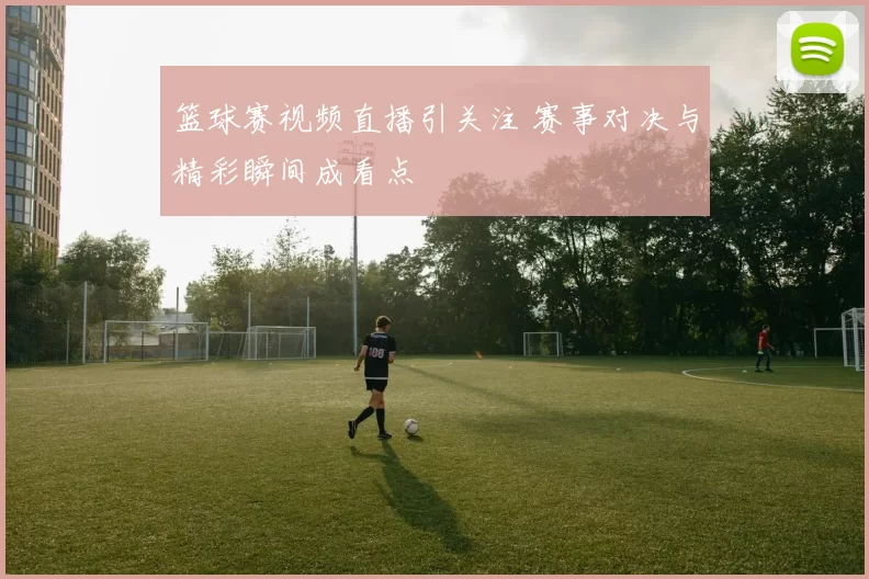 篮球赛视频直播引关注 赛事对决与精彩瞬间成看点