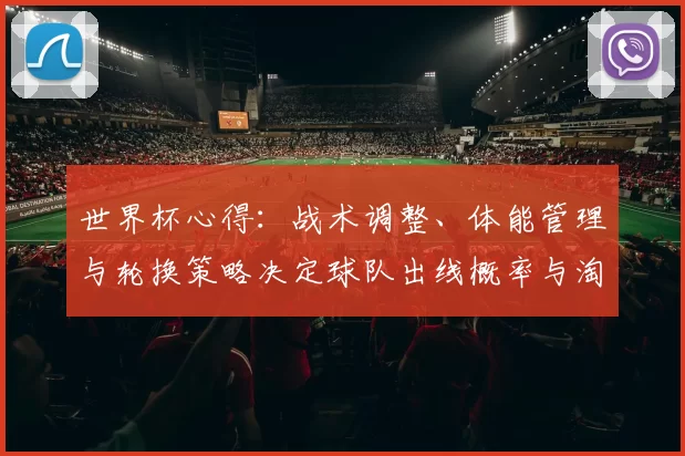 世界杯心得：战术调整、体能管理与轮换策略决定球队出线概率与淘汰赛竞争力