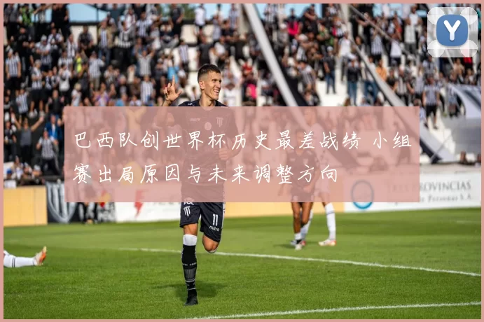 巴西队创世界杯历史最差战绩 小组赛出局原因与未来调整方向